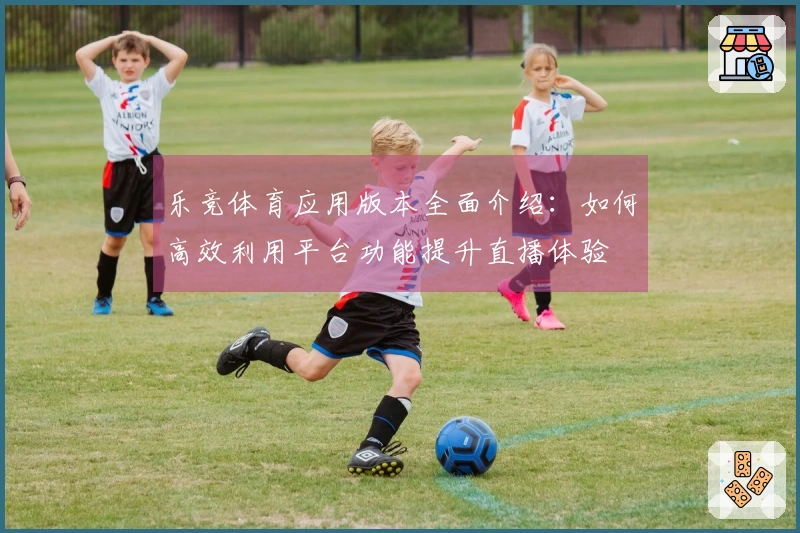 乐竞体育应用版本全面介绍：如何高效利用平台功能提升直播体验