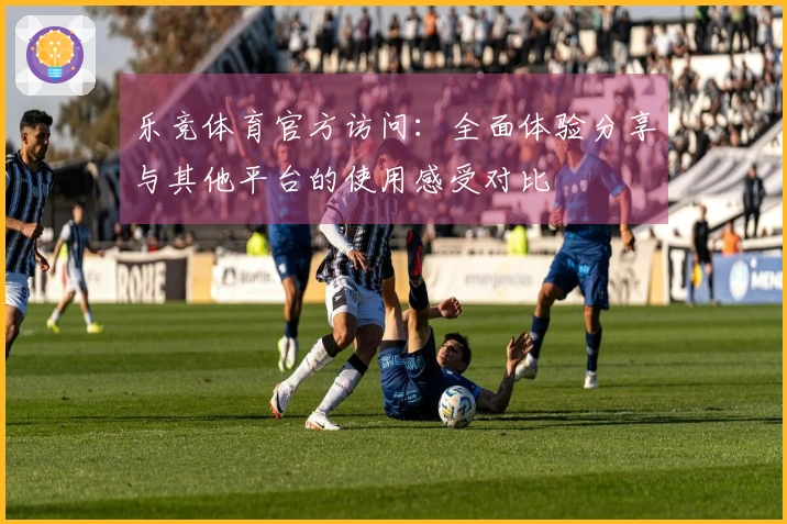 乐竞体育官方访问：全面体验分享与其他平台的使用感受对比