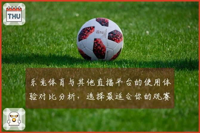 乐竞体育与其他直播平台的使用体验对比分析，选择最适合你的观赛方式