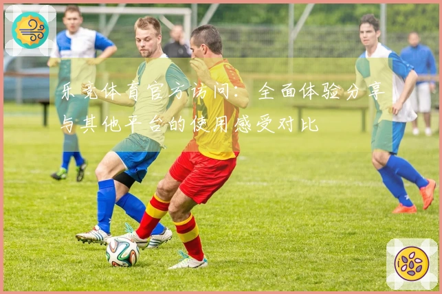 乐竞体育官方访问：全面体验分享与其他平台的使用感受对比