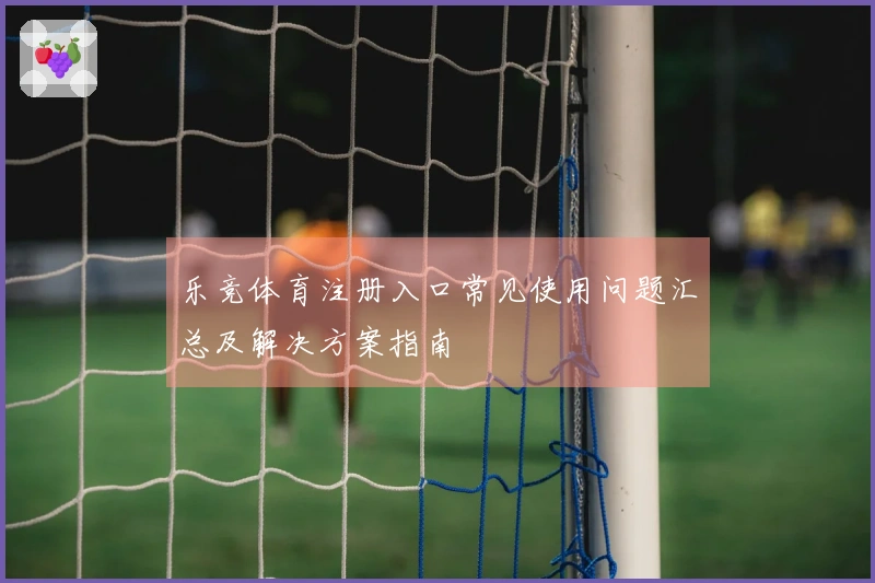 乐竞体育注册入口常见使用问题汇总及解决方案指南