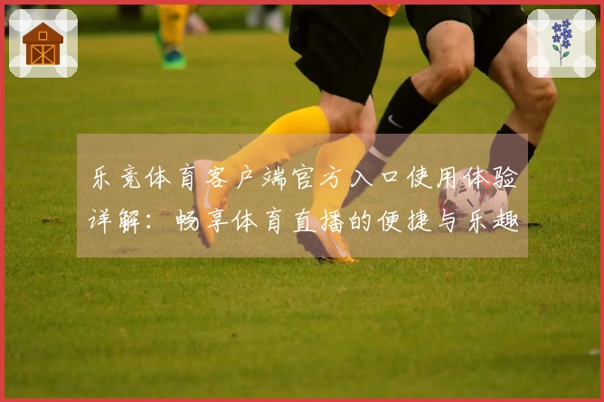 乐竞体育客户端官方入口使用体验详解：畅享体育直播的便捷与乐趣