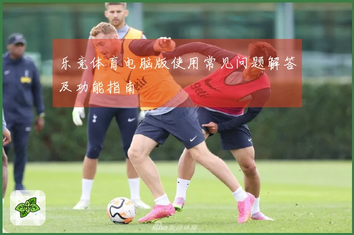 乐竞体育电脑版使用常见问题解答及功能指南