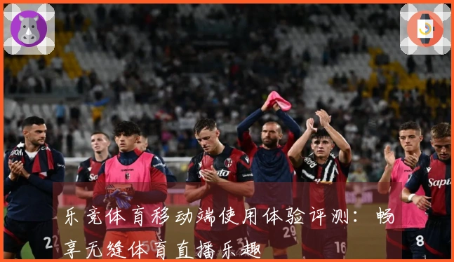 乐竞体育移动端使用体验评测：畅享无缝体育直播乐趣