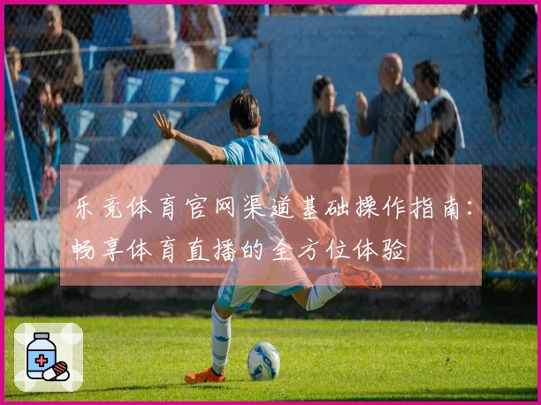 乐竞体育官网渠道基础操作指南：畅享体育直播的全方位体验